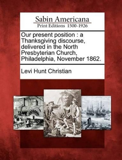 Our Present Position: A Thanksgiving Discourse, Delivered in the North Presbyterian Church, Philadelphia, November 1862. by Levi Hunt Christian 9781275763708