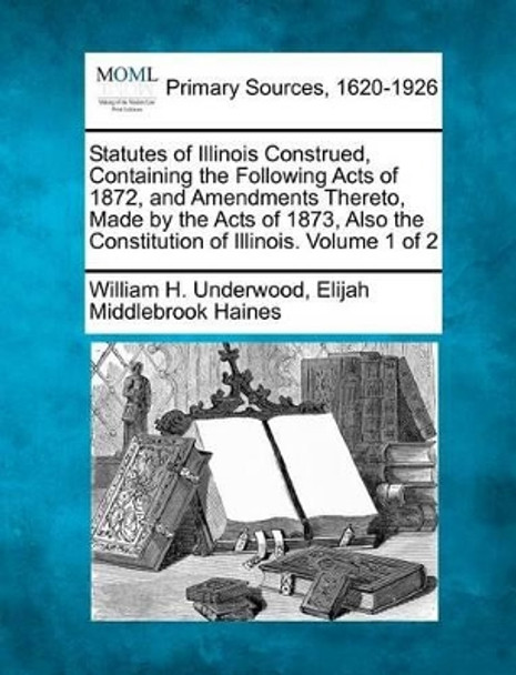 Statutes of Illinois Construed, Containing the Following Acts of 1872, and Amendments Thereto, Made by the Acts of 1873, Also the Constitution of Illinois. Volume 1 of 2 by William H Underwood 9781277088083