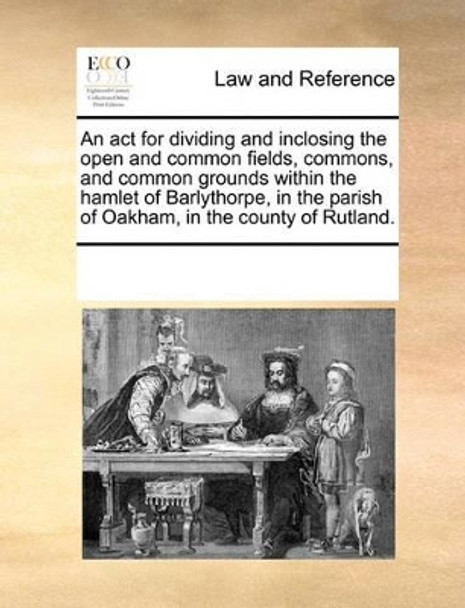 An ACT for Dividing and Inclosing the Open and Common Fields, Commons, and Common Grounds Within the Hamlet of Barlythorpe, in the Parish of Oakham, in the County of Rutland. by Multiple Contributors 9781170189191