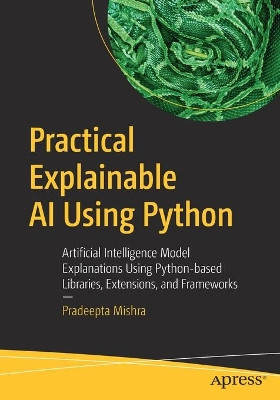 Practical Explainable AI Using Python: Artificial Intelligence Model Explanations Using Python-based Libraries, Extensions, and Frameworks by Pradeepta Mishra 9781484271575