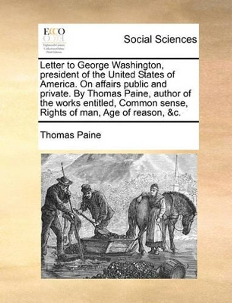 Letter to George Washington, President of the United States of America. on Affairs Public and Private. by Thomas Paine, Author of the Works Entitled, Common Sense, Rights of Man, Age of Reason, &C. by Thomas Paine 9781140726234