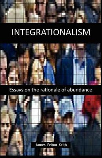 Integrationalism: essays on the rationale of abundance by James Felton Keith 9781452858937