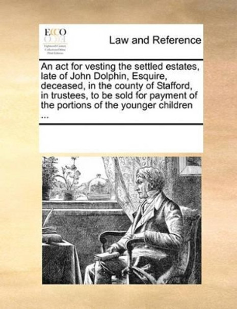 An ACT for Vesting the Settled Estates, Late of John Dolphin, Esquire, Deceased, in the County of Stafford, in Trustees, to Be Sold for Payment of the Portions of the Younger Children by Multiple Contributors 9781170081594