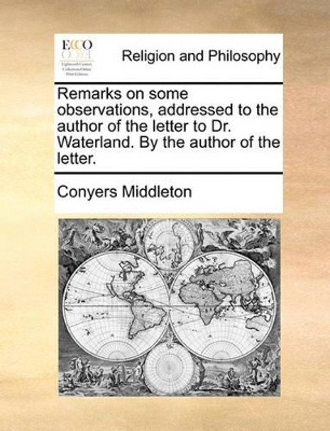 Remarks on Some Observations, Addressed to the Author of the Letter to Dr. Waterland. by the Author of the Letter by Conyers Middleton 9781170501849