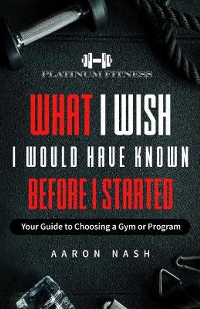 What I Wish I Would Have Known Before I Started: Your Guide to Choosing a Gym or Program by Aaron Nash 9781092846714