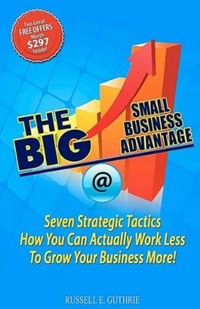 The BIG Small Business Advantage: Seven Strategic Tactics How You Can Actually Work Less To Grow Your Business More! by Russell E Guthrie 9781450560504