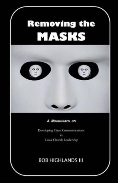 Removing the Masks: A Monograph on Developing Open Communications in Local Church Leadership by Bob Highlands III 9781450565004