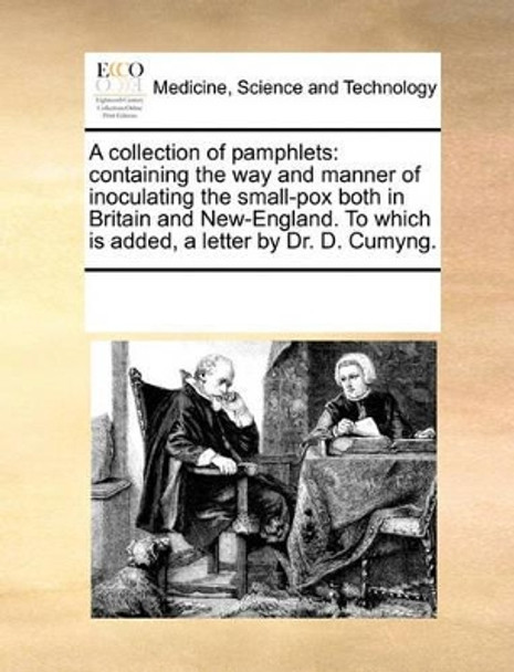 A Collection of Pamphlets: Containing the Way and Manner of Inoculating the Small-Pox Both in Britain and New-England. to Which Is Added, a Letter by Dr. D. Cumyng. by Multiple Contributors 9781170021019