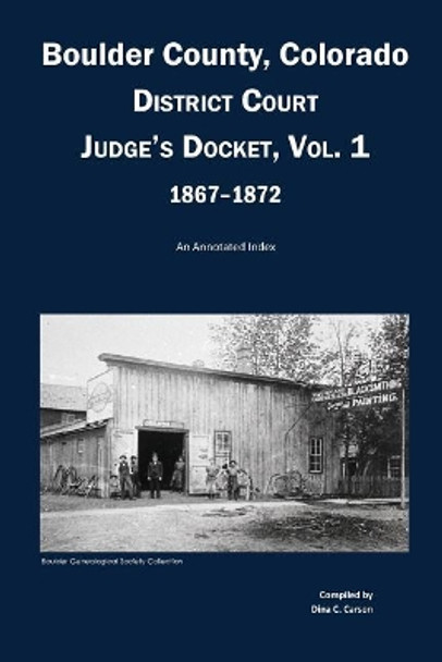 Boulder County, Colorado District Court Judge's Docket, Vol 1, 1867-1872: An Annotated Index by Dina C Carson 9781682240267