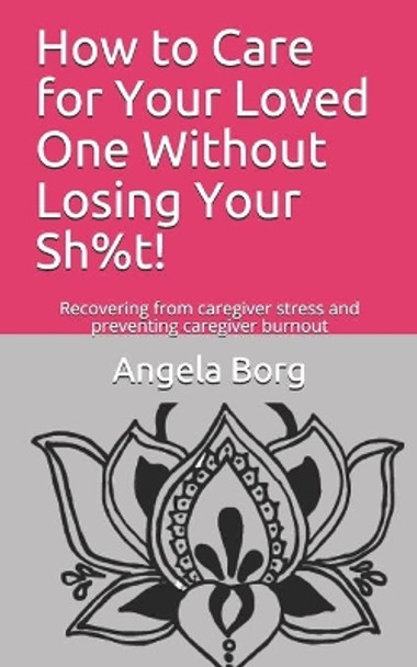How to Care for Your Loved One Without Losing Your Sh%t!: Recovering from caregiver stress and preventing caregiver burnout by Angela Borg 9781692113629
