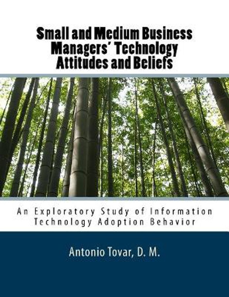 Small and Medium Business Managers' Technology Attitudes and Beliefs: An Exploratory Study of Information Technology Adoption Behavior by Antonio Tovar 9781500355098