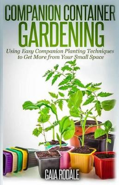 Companion Container Gardening: Using Easy Companion Planting Techniques to Get More from Your Small Space by Gaia Rodale 9781500365219