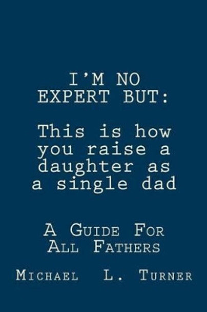 I'm No Expert But: This is how you raise a daughter as a single dad: A Guide For All Fathers by Michael L Turner 9781481911443