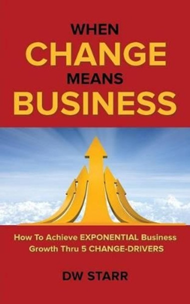 When Change Means Business: How to Achieve Exponential Business Growth Thru 5 Change-Drivers by Dw Starr 9781491799734