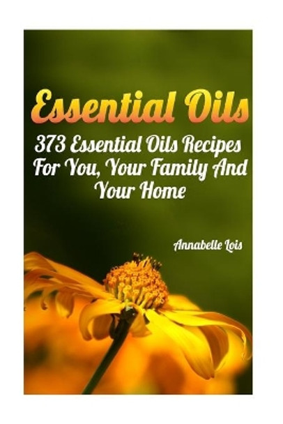 Essential Oils: 373 Essential Oils Recipes For You, Your Family And Your Home: (Spring Essential Oils, Essential Oils For Men, Young Living Essential Oils Guide) by Annabelle Lois 9781544761664