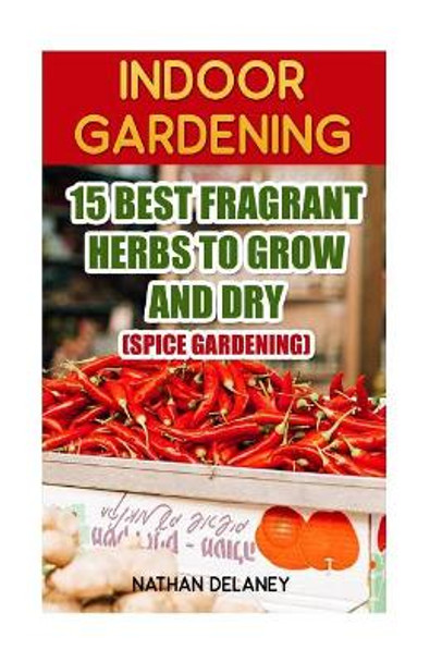 Indoor Gardening: 15 Best Fragrant Herbs to Grow and Dry: (Spice Gardening) by Nathan Delaney 9781543224849