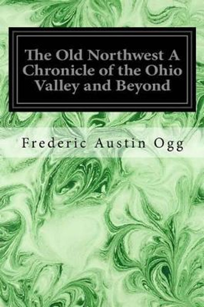 The Old Northwest A Chronicle of the Ohio Valley and Beyond by Frederic Austin Ogg 9781533119100