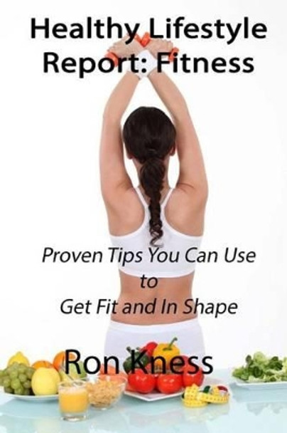 Healthy Lifestyle Report: Fitness: Proven Tips You Can Use to Get Fit and In Shape by Ron Kness 9781535057769