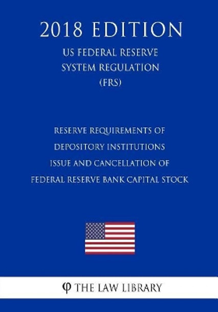 Reserve Requirements of Depository Institutions - Issue and Cancellation of Federal Reserve Bank Capital Stock (US Federal Reserve System Regulation) (FRS) (2018 Edition) by The Law Library 9781727876796
