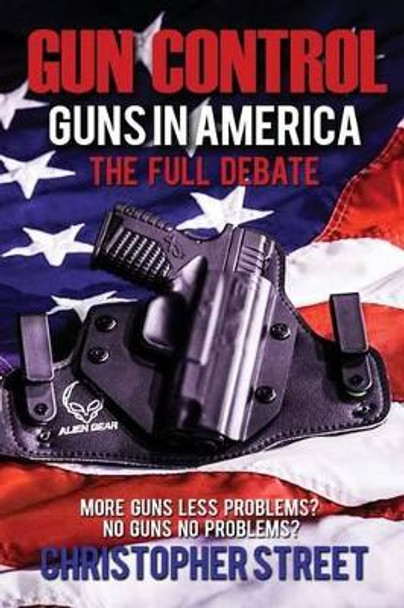 Gun Control: Guns in America, the Full Debate, More Guns Less Problems? No Guns No Problems? by Christopher Street 9781537251936