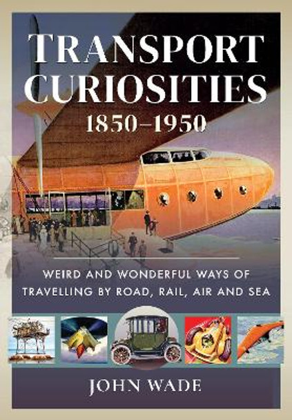 Transport Curiosities, 1850 1950: Weird and Wonderful Ways of Travelling by Road, Rail, Air and Sea by Wade, John