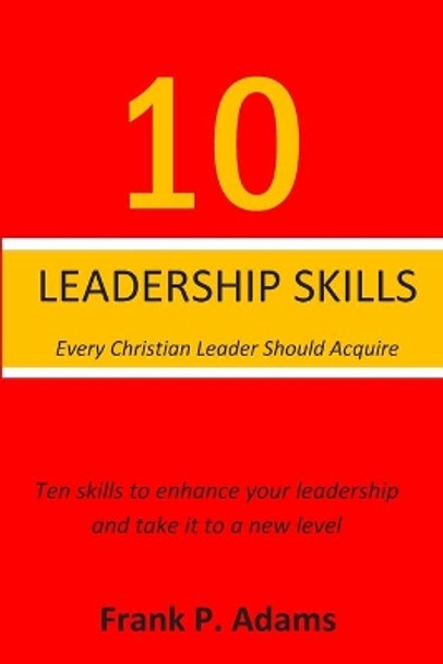 10 Leadership Skills Every Christian Leader Should Acquire: Ten Skills that will enhance your leadership and take it to a new level by Frank P Adams 9781689404457