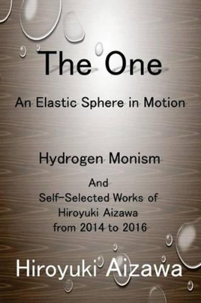 The One: An Elastic Sphere in Motion: Hydrogen Monism and Self-Selected Works of Hiroyuki Aizawa from 2014 to 2016 by Hiroyuki Aizawa 9781539849162