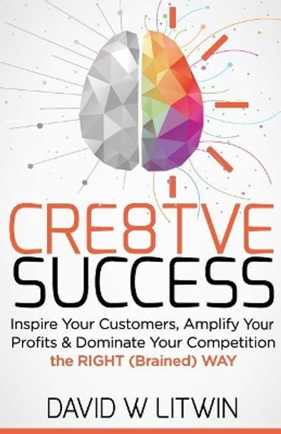 Cre8tve Success: Inspire Your Customers, Amplify Your Profits and Dominate Your Competition the Right Brained Way by David W Litwin 9781518752698