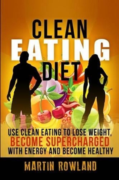 Clean Eating: Lose Weight, Make Your Skin Glow, Become Supercharged With Energy And Be Immensely Healthy by Martin Rowland 9781512053036