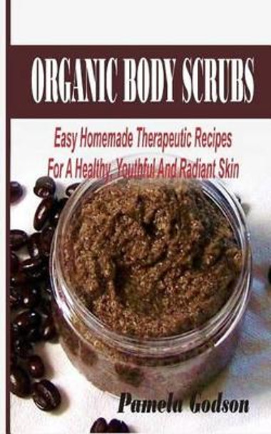 Organic Body Scrubs: Easy Homemade Therapeutic Recipes For A Healthy, Youthful And Radiant Skin by Pamela Godson 9781508506447