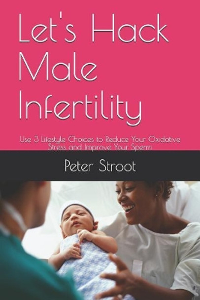 Let's Hack Male Infertility: Use 3 Lifestyle Choices to Reduce Your Oxidative Stress and Improve Your Sperm by Peter Stroot 9781729034194