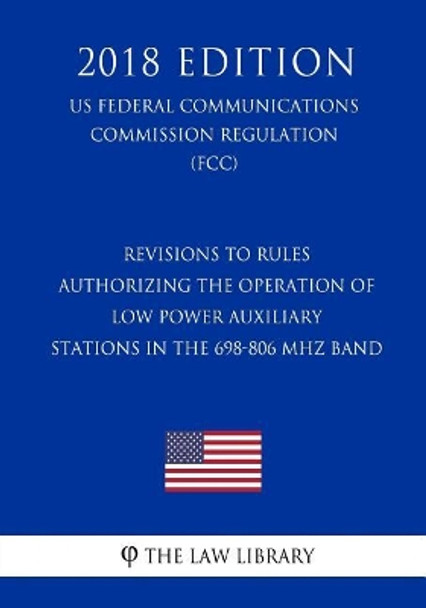 Revisions to Rules Authorizing the Operation of Low Power Auxiliary Stations in the 698-806 MHz Band (Us Federal Communications Commission Regulation) (Fcc) (2018 Edition) by The Law Library 9781727877724