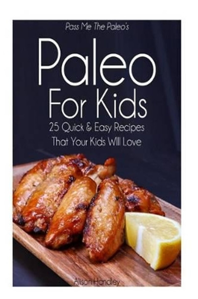 Pass Me The Paleo's Paleo For Kids: 25 Quick and Easy Recipes That Your Kids Will Love by Alison Handley 9781503181328