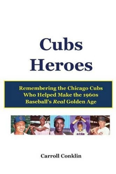 Cubs Heroes: Remembering the Chicago Cubs Who Helped Make the 1960s Baseball's Real Golden Age by Carroll Conklin 9781484894880