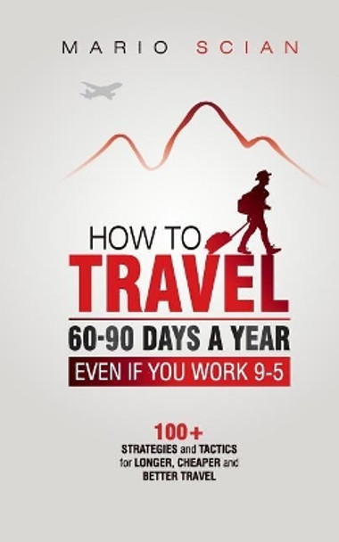 How to Travel 60-90 Days a Year - Even If You Work 9-5: 100+ Strategies and Tactics for Longer, Cheaper and Better Travel by Mario Scian 9781723506758