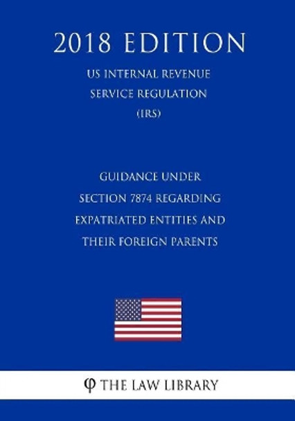 Guidance Under Section 7874 Regarding Expatriated Entities and Their Foreign Parents (Us Internal Revenue Service Regulation) (Irs) (2018 Edition) by The Law Library 9781729704769