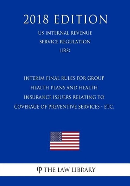 Interim Final Rules for Group Health Plans and Health Insurance Issuers Relating to Coverage of Preventive Services - etc. (US Internal Revenue Service Regulation) (IRS) (2018 Edition) by The Law Library 9781729710548