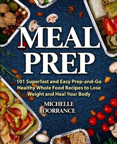 Meal Prep: 101 Superfast and Easy Prep-and-Go Healthy Whole Food Recipes to Lose Weight and Heal Your Body (Meal Prep for Beginners, Meal Prep Cookbook) by Michelle Dorrance 9781734222968