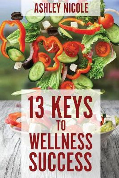 13 Keys to Wellness Success by Ashley Nicole 9781544214252