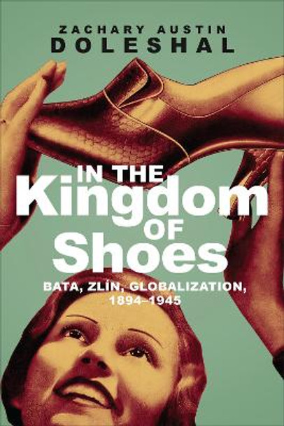 In the Kingdom of Shoes: Bata, Zlin, Globalization, 1894-1945 by Zachary Austin Doleshal