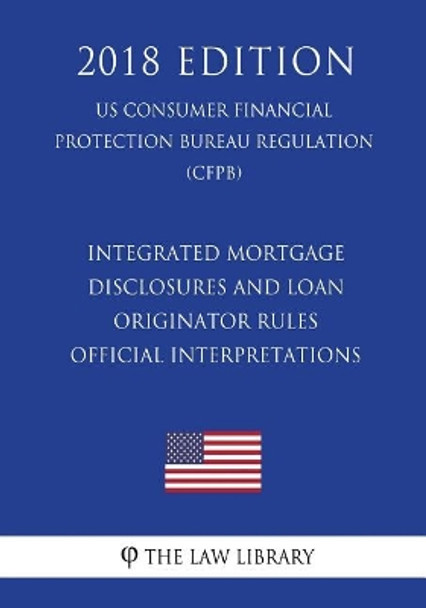 Integrated Mortgage Disclosures and Loan Originator Rules - Official Interpretations (US Consumer Financial Protection Bureau Regulation) (CFPB) (2018 Edition) by The Law Library 9781721509997