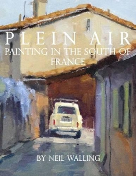 Plein Air: Painting In The South Of France by Neil Walling 9781494307233