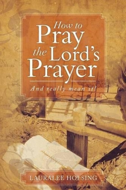 How to Pray the Lord's Prayer: And Really Mean It! by Lauralee Holsing 9781493111268