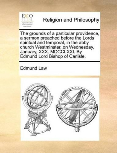 The Grounds of a Particular Providence, a Sermon Preached Before the Lords Spiritual and Temporal, in the Abby Church Westminster, on Wednesday, January, XXX. MDCCLXXI. by Edmund Lord Bishop of Carlisle by Edmund Law 9781170723166