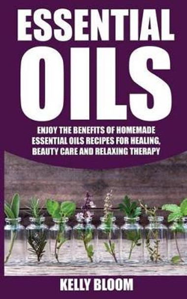 Essential Oils: Homemade Essential Oils Recipes for Healing and Beauty Care: Essential Oils: Enjoy the Benefits of Homemade Essential Oils Recipes for Healing, Beauty Care and Relaxing Therapy by Kelly Bloom 9781536988246