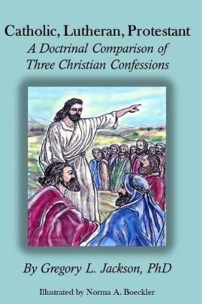 Catholic, Lutheran, Protestant: A Doctrinal Comparison of Three Christian Confessions by Gregory L Jackson Phd 9781536995459