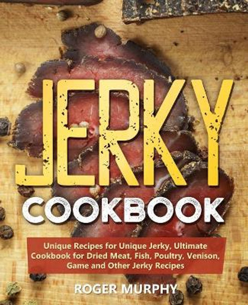 Jerky Cookbook: Unique Recipes for Unique Jerky, Ultimate Cookbook for Dried Meat, Fish, Poultry, Venison, Game and Other Jerky Recipes by Roger Murphy 9781099608056