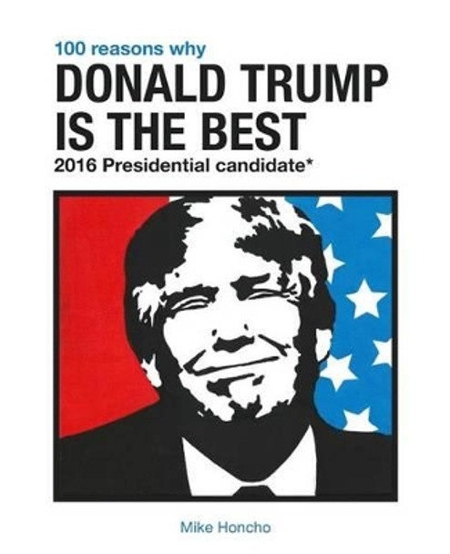 100 Reasons Why Donald Trump Is the Best 2016 Presidential Candidate by Mike Honcho 9781537737546
