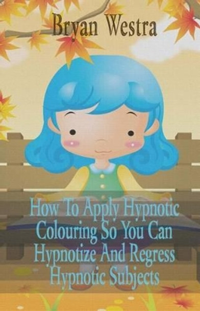 How to Apply Hypnotic Colouring: So You Can Hypnotize and Regress Hypnotic Subjects by Bryan Westra 9781533287816
