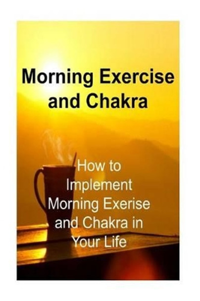 Morning Exercise and Chakra: How to Implement Morning Exerise and Chakra in Your: Morning Exercise, Morning Routine, Morning Rituals, Chakra, Chakra Book by James Derici 9781534679740